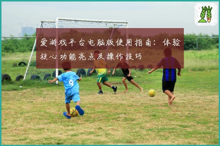 爱游戏平台电脑版使用指南：体验核心功能亮点及操作技巧