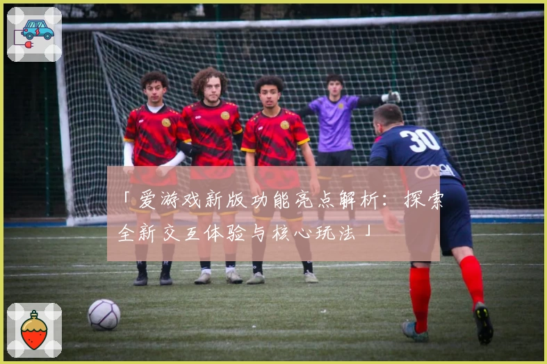 「爱游戏新版功能亮点解析：探索全新交互体验与核心玩法」