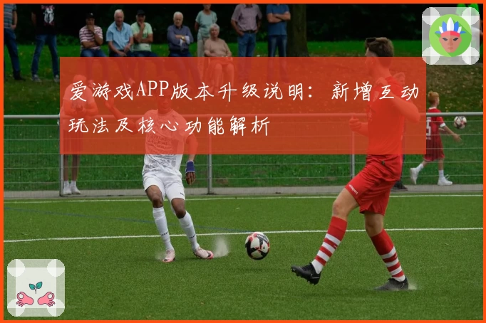 爱游戏APP版本升级说明：新增互动玩法及核心功能解析