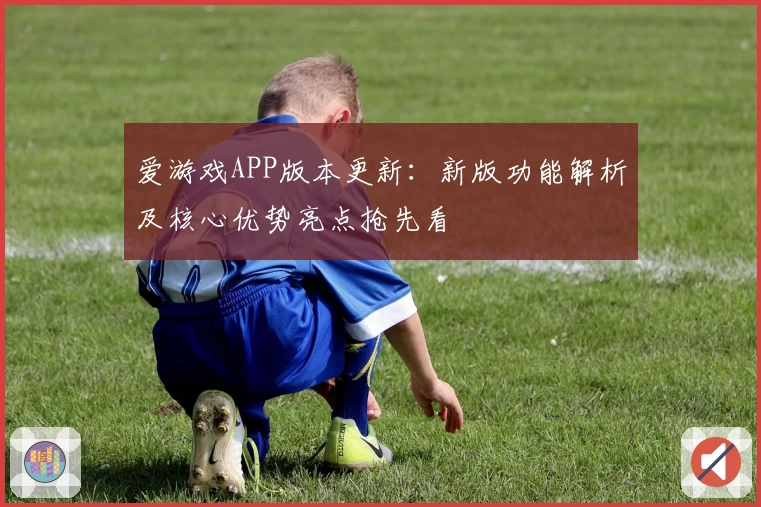 爱游戏APP版本更新：新版功能解析及核心优势亮点抢先看