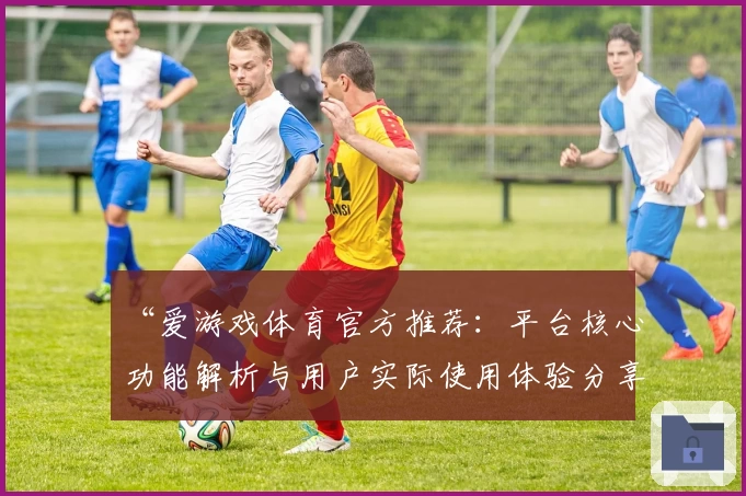 “爱游戏体育官方推荐：平台核心功能解析与用户实际使用体验分享”