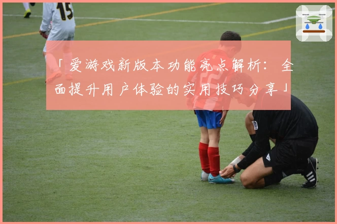 「爱游戏新版本功能亮点解析：全面提升用户体验的实用技巧分享」